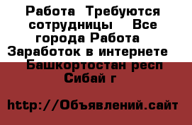 Работа .Требуются сотрудницы  - Все города Работа » Заработок в интернете   . Башкортостан респ.,Сибай г.